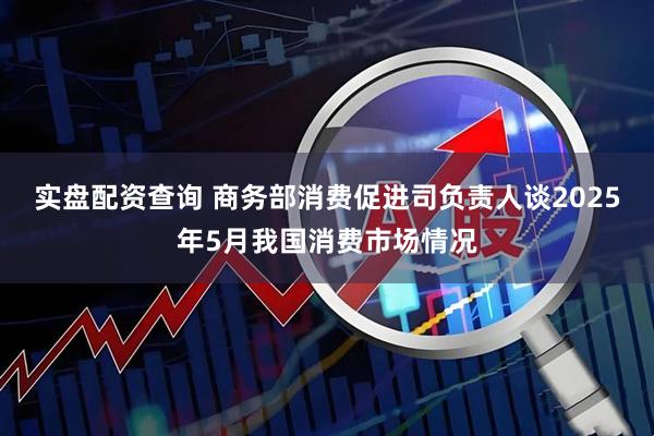 实盘配资查询 商务部消费促进司负责人谈2025年5月我国消费市场情况