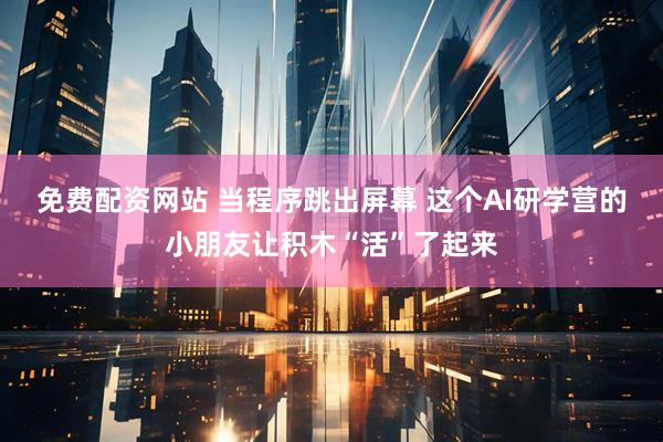 免费配资网站 当程序跳出屏幕 这个AI研学营的小朋友让积木“活”了起来
