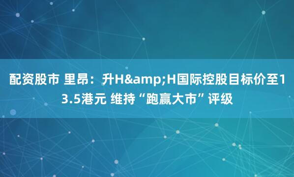 配资股市 里昂：升H&H国际控股目标价至13.5港元 维持“跑赢大市”评级