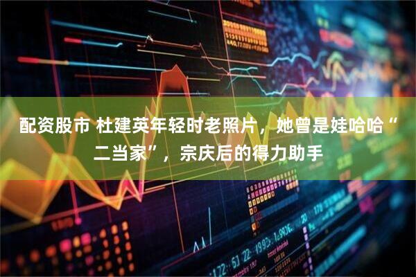 配资股市 杜建英年轻时老照片,她曾是娃哈哈“二当家”,宗庆后的得力助手