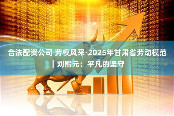 合法配资公司 劳模风采·2025年甘肃省劳动模范｜刘熙元：平凡的坚守