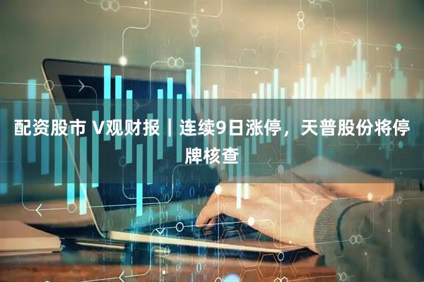 配资股市 V观财报｜连续9日涨停，天普股份将停牌核查