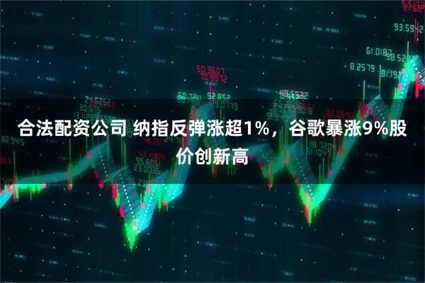合法配资公司 纳指反弹涨超1%，谷歌暴涨9%股价创新高