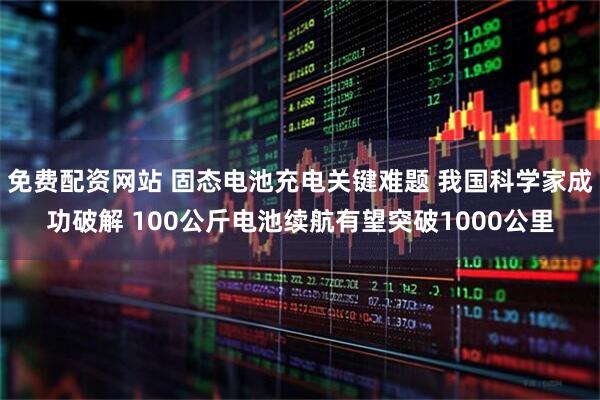 免费配资网站 固态电池充电关键难题 我国科学家成功破解 100公斤电池续航有望突破1000公里