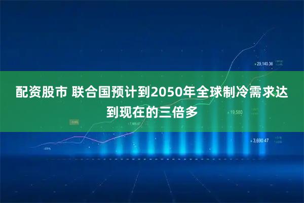 配资股市 联合国预计到2050年全球制冷需求达到现在的三倍多