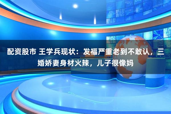 配资股市 王学兵现状：发福严重老到不敢认，三婚娇妻身材火辣，儿子很像妈