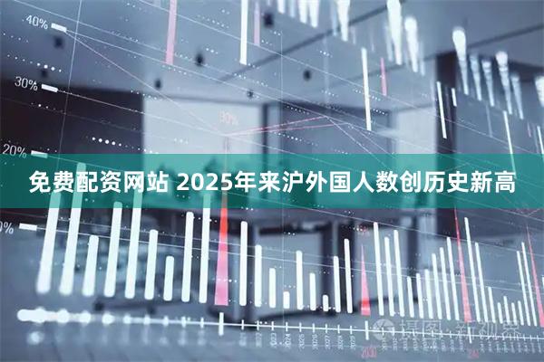 免费配资网站 2025年来沪外国人数创历史新高