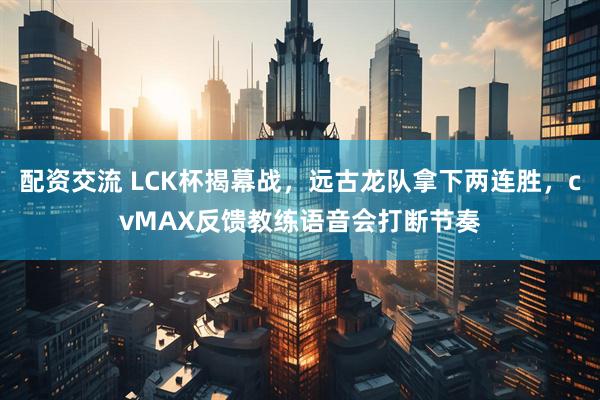 配资交流 LCK杯揭幕战，远古龙队拿下两连胜，cvMAX反馈教练语音会打断节奏