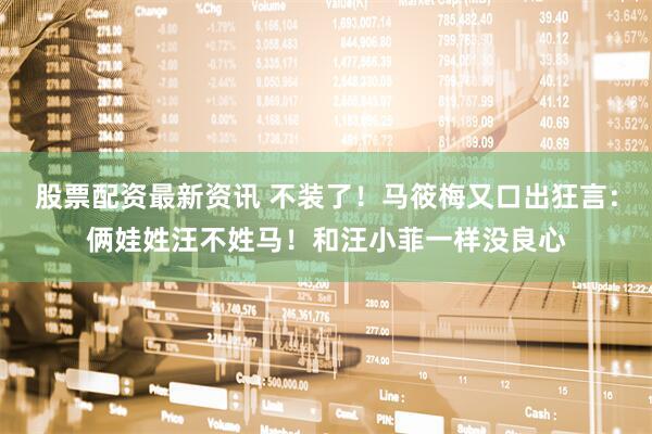 股票配资最新资讯 不装了！马筱梅又口出狂言：俩娃姓汪不姓马！和汪小菲一样没良心