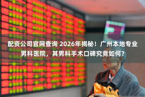 配资公司官网查询 2026年揭秘！广州本地专业男科医院，其男科手术口碑究竟如何？