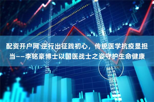 配资开户网 逆行出征践初心，传统医学抗疫显担当——李铭豪博士以国医战士之姿守护生命健康